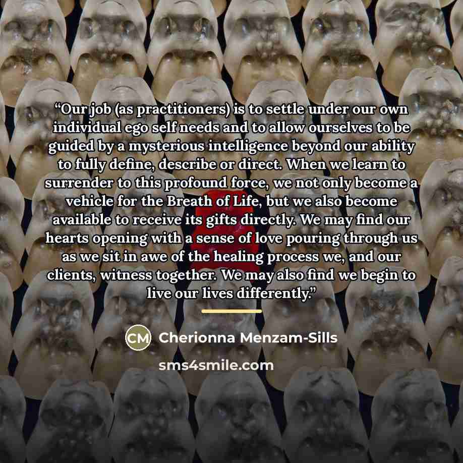 “Our job (as practitioners) is to settle under our own individual ego self needs and to allow ourselves to be guided by a mysterious intelligence beyond our ability to fully define, describe or direct. When we learn to surrender to this profound force, we not only become a vehicle for the Breath of…” quote by Cherionna Menzam-Sills