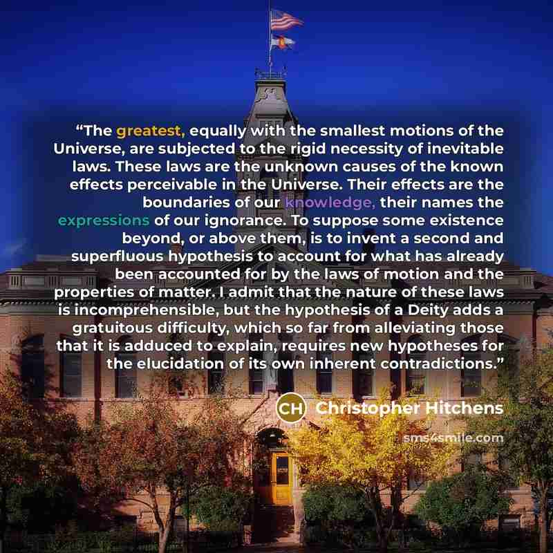 “The greatest, equally with the smallest motions of the Universe, are subjected to the rigid necessity of inevitable laws. These laws are the unknown causes of the known effects perceivable in the Universe. Their effects are the boundaries of our knowledge, their names the expressions of our…” quote by Christopher Hitchens