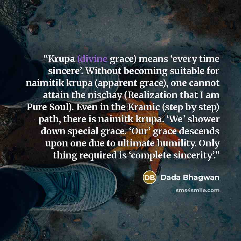 “Krupa (divine grace) means ‘every time sincere’. Without becoming suitable for naimitik krupa (apparent grace), one cannot attain the nischay (Realization that I am Pure Soul). Even in the Kramic (step by step) path, there is naimitk krupa. ‘We’ shower down special grace. ‘Our’ grace descends upon…” quote by Dada Bhagwan
