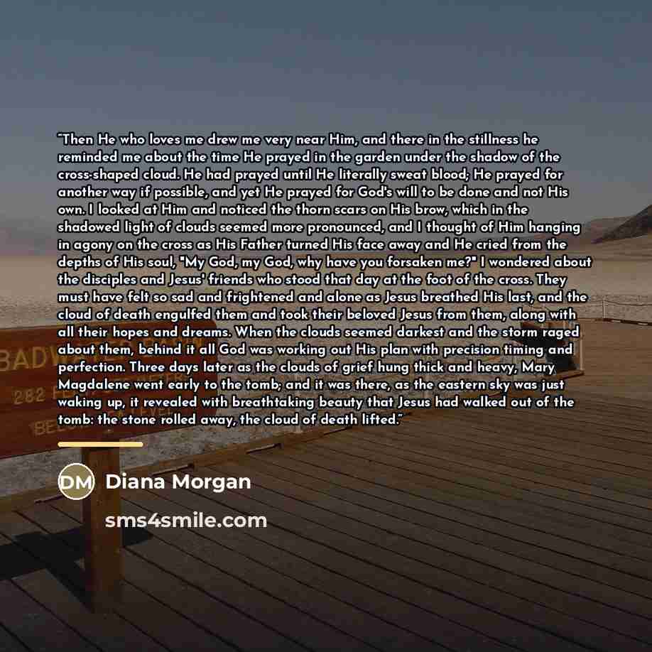 “Then He who loves me drew me very near Him, and there in the stillness he reminded me about the time He prayed in the garden under the shadow of the cross-shaped cloud. He had prayed until He literally sweat blood; He prayed for another way if possible, and yet He prayed for God's will to be done…” quote by Diana Morgan