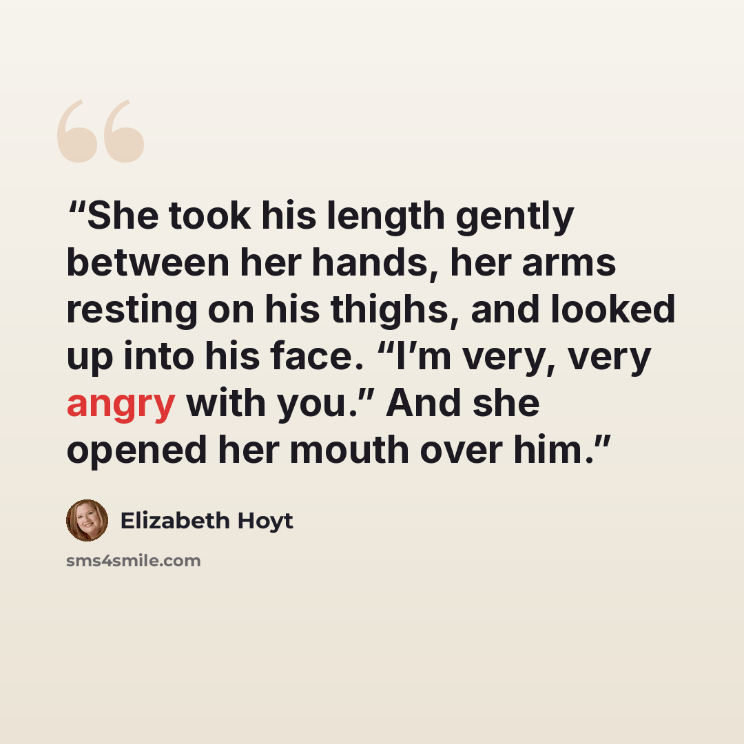 “She took his length gently between her hands, her arms resting on his thighs, and looked up into his face. “I’m very, very angry with you.” And she opened her mouth over him.” quote by Elizabeth Hoyt