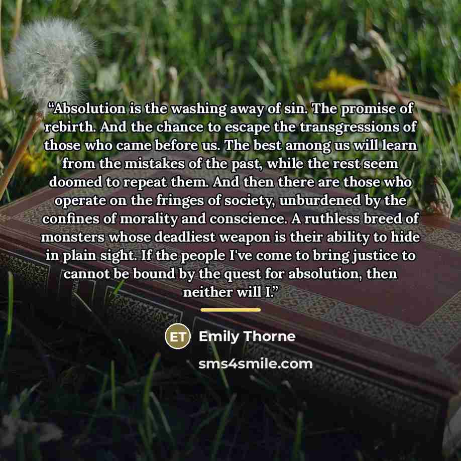 “Absolution is the washing away of sin. The promise of rebirth. And the chance to escape the transgressions of those who came before us. The best among us will learn from the mistakes of the past, while the rest seem doomed to repeat them. And then there are those who operate on the fringes of…” quote by Emily Thorne