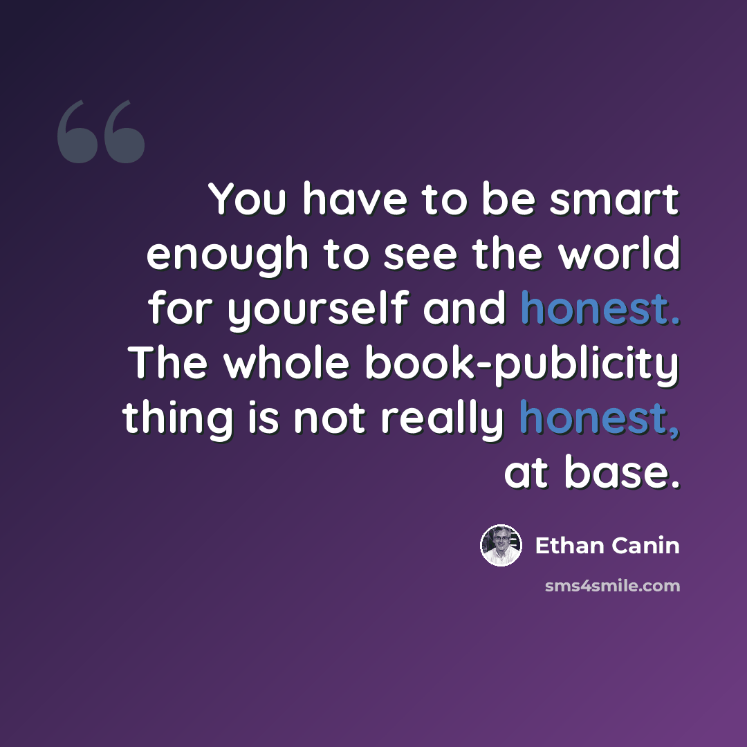 “You have to be smart enough to see the world for yourself and honest. The whole book-publicity thing is not really honest, at base.” quote by Ethan Canin