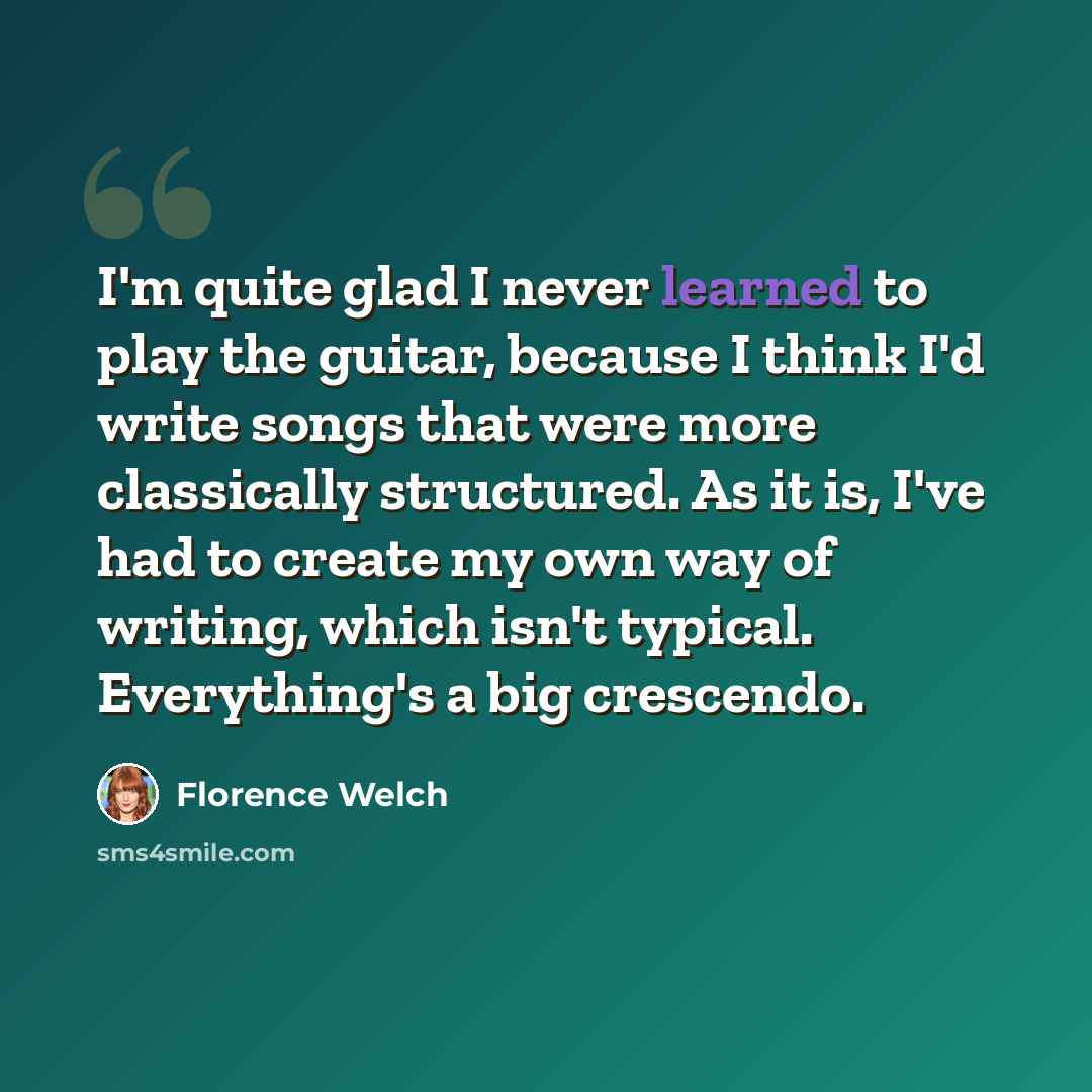 “I'm quite glad I never learned to play the guitar, because I think I'd write songs that were more classically structured. As it is, I've had to create my own way of writing, which isn't typical. Everything's a big crescendo.” quote by Florence Welch
