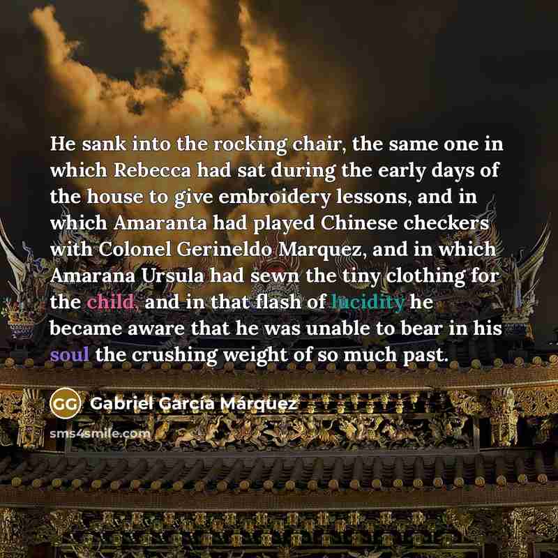 “He sank into the rocking chair, the same one in which Rebecca had sat during the early days of the house to give embroidery lessons, and in which Amaranta had played Chinese checkers with Colonel Gerineldo Marquez, and in which Amarana Ursula had sewn the tiny clothing for the child, and in that…” quote by Gabriel Garcia Marquez