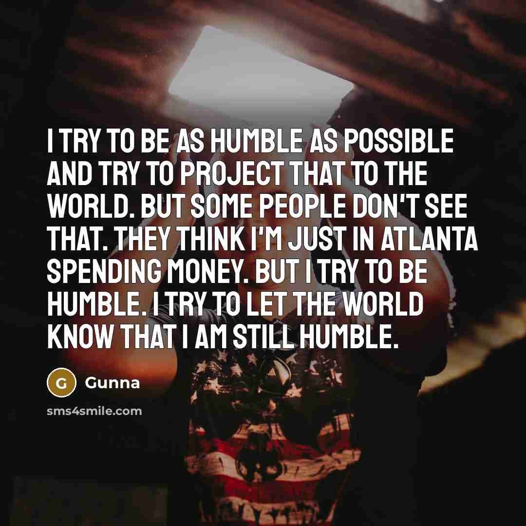 “I try to be as humble as possible and try to project that to the world. But some people don't see that. They think I'm just in Atlanta spending money. But I try to be humble. I try to let the world know that I am still humble.” quote by Gunna