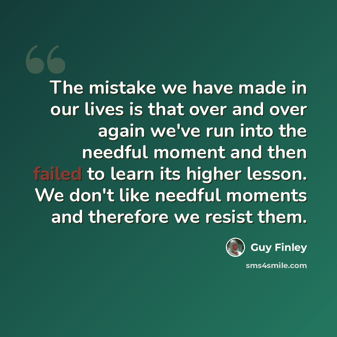 “The mistake we have made in our lives is that over and over again we've run into the needful moment and then failed to learn its higher lesson. We don't like needful moments and therefore we resist them.” quote by Guy Finley