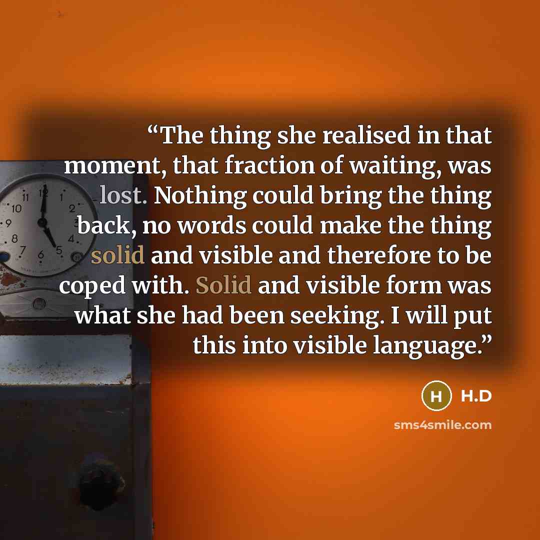 “The thing she realised in that moment, that fraction of waiting, was lost. Nothing could bring the thing back, no words could make the thing solid and visible and therefore to be coped with. Solid and visible form was what she had been seeking. I will put this into visible language.” quote by H.D