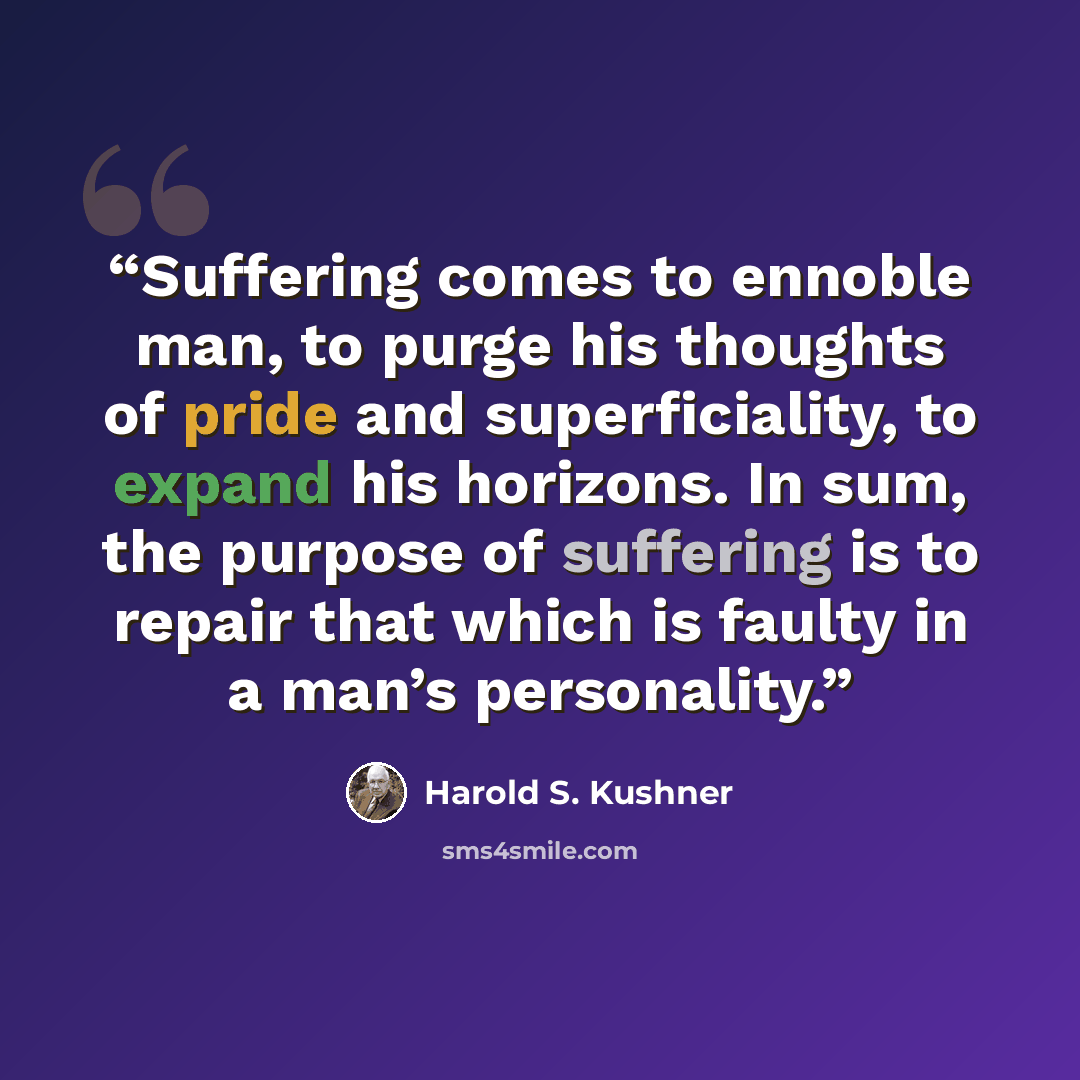 “Suffering comes to ennoble man, to purge his thoughts of pride and superficiality, to expand his horizons. In sum, the purpose of suffering is to repair that which is faulty in a man’s personality.” quote by Harold S. Kushner