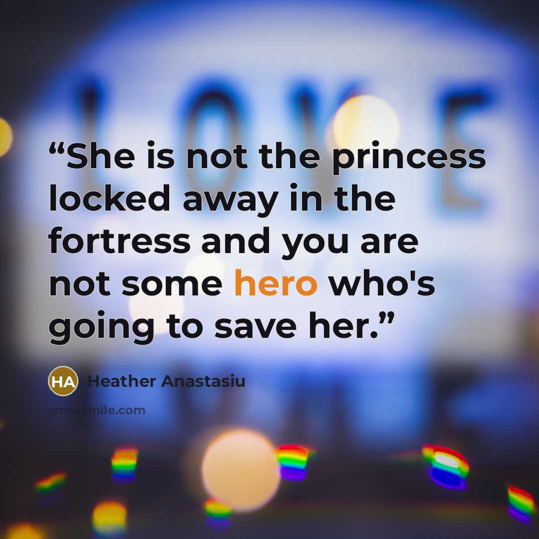 “She is not the princess locked away in the fortress and you are not some hero who's going to save her.” quote by Heather Anastasiu