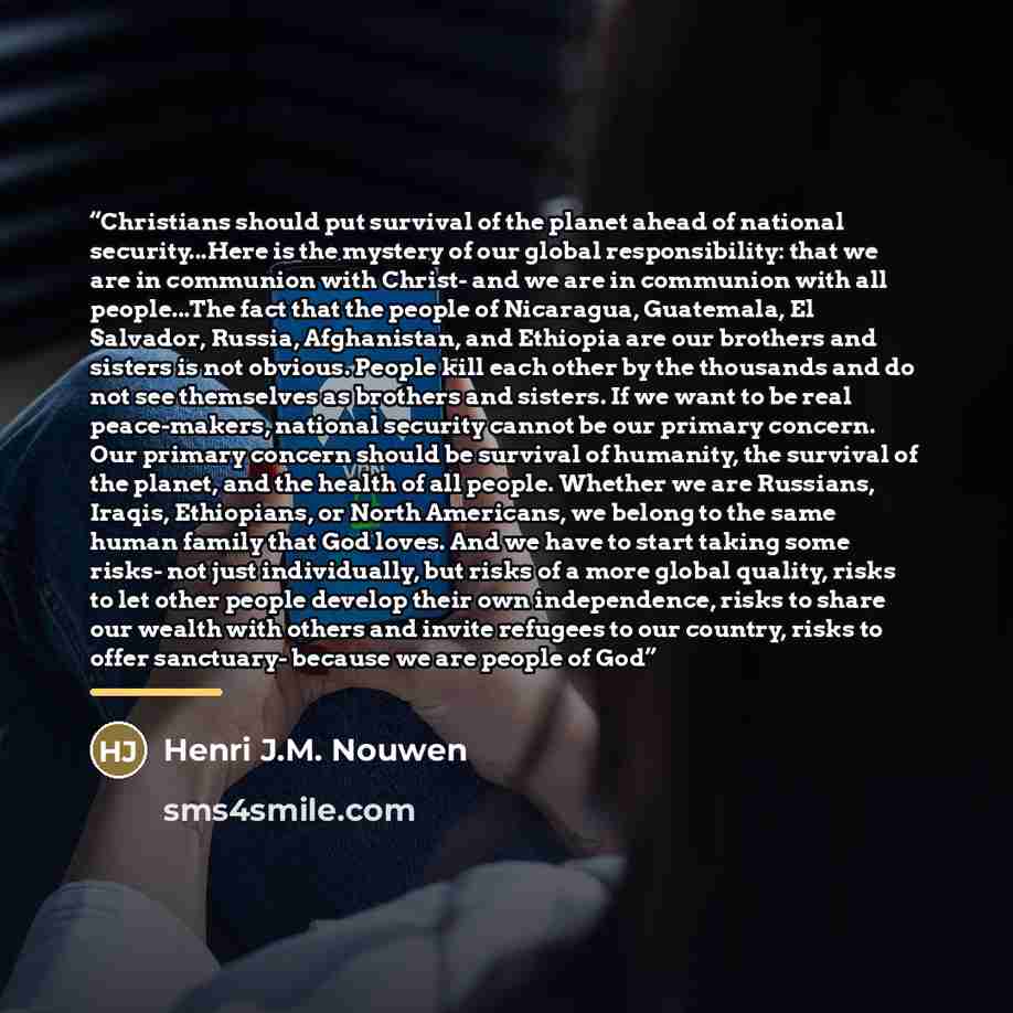 “Christians should put survival of the planet ahead of national security...Here is the mystery of our global responsibility: that we are in communion with Christ- and we are in communion with all people...The fact that the people of Nicaragua, Guatemala, El Salvador, Russia, Afghanistan, and…” quote by Henri J.M. Nouwen