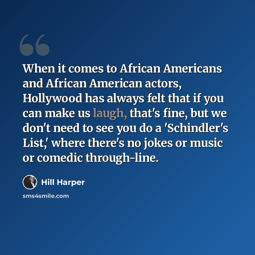 “When it comes to African Americans and African American actors, Hollywood has always felt that if you can make us laugh, that's fine, but we don't need to see you do a 'Schindler's List,' where there's no jokes or music or comedic through-line.” quote by Hill Harper