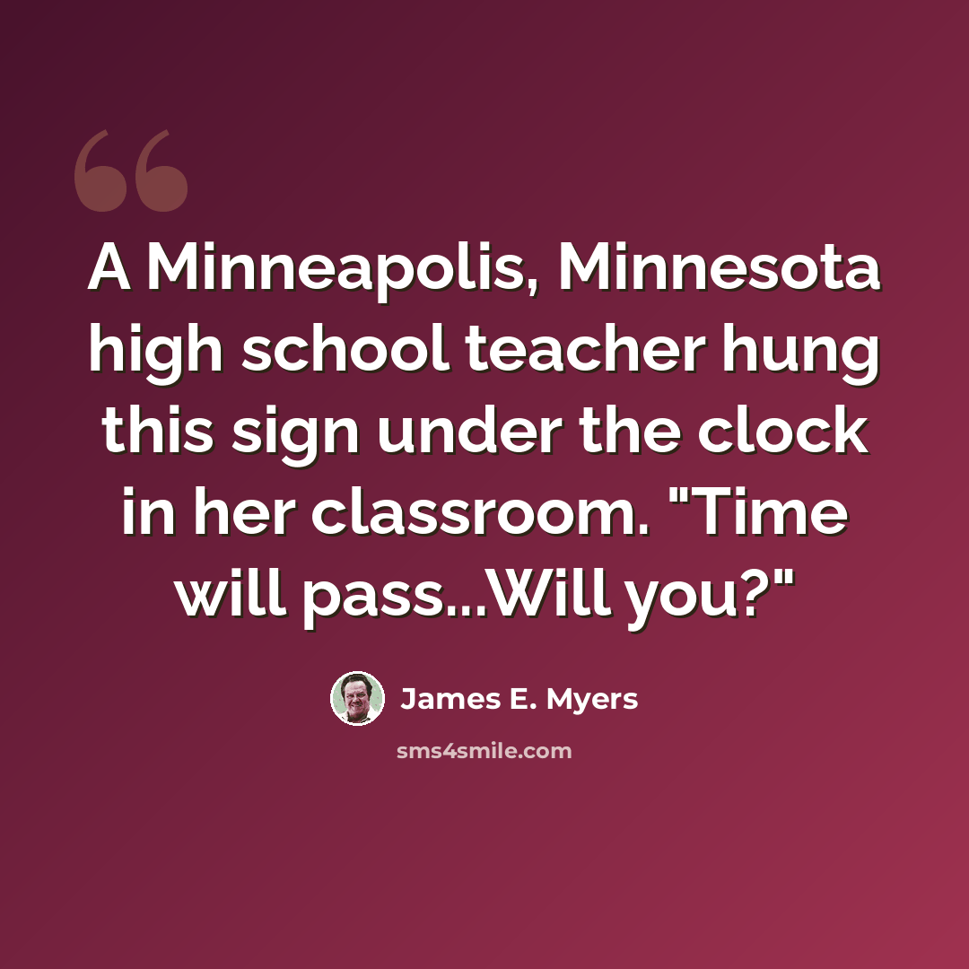 “A Minneapolis, Minnesota high school teacher hung this sign under the clock in her classroom. "Time will pass...Will you?"” quote by James E. Myers