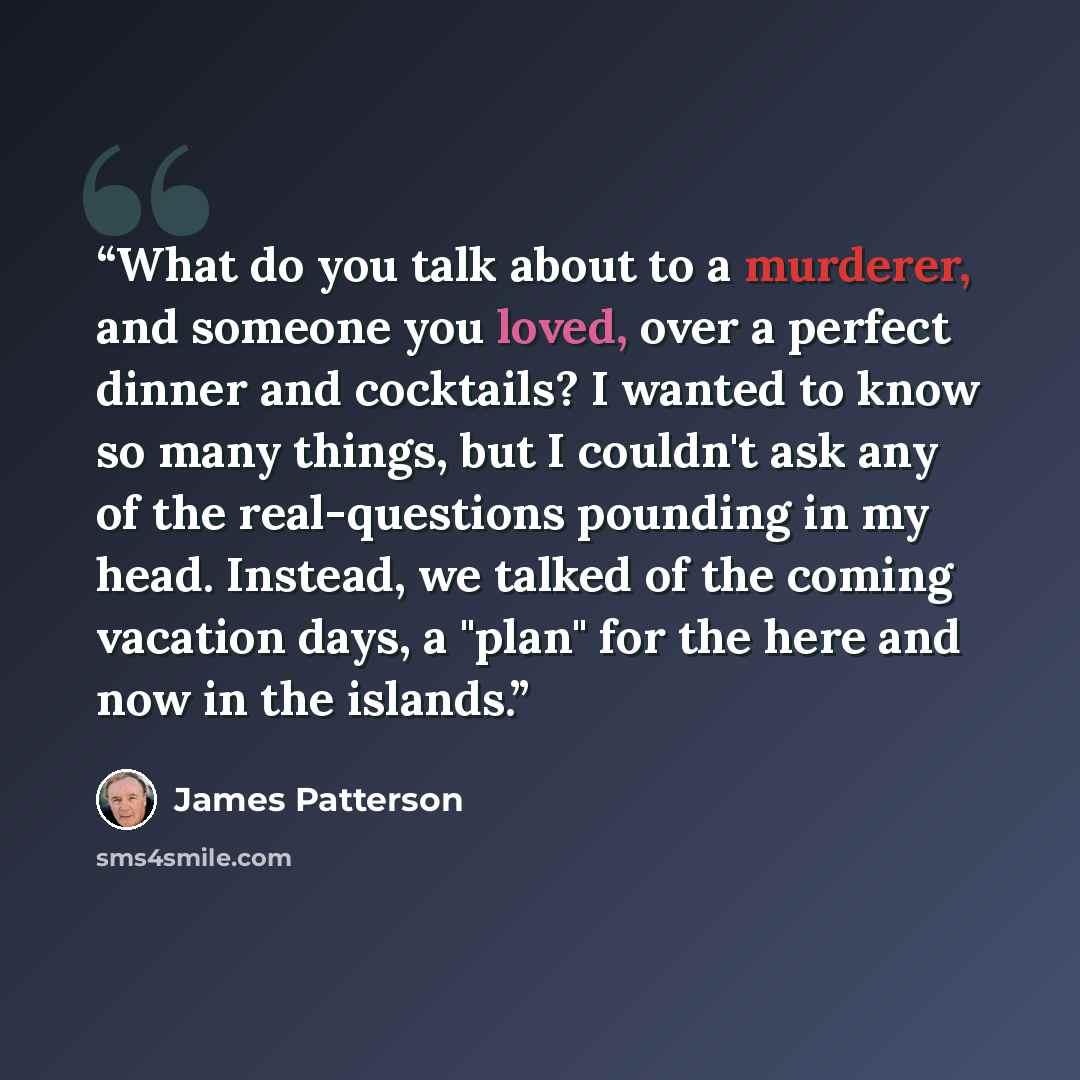 “What do you talk about to a murderer, and someone you loved, over a perfect dinner and cocktails? I wanted to know so many things, but I couldn't ask any of the real-questions pounding in my head. Instead, we talked of the coming vacation days, a "plan" for the here and now in the islands.” quote by James Patterson