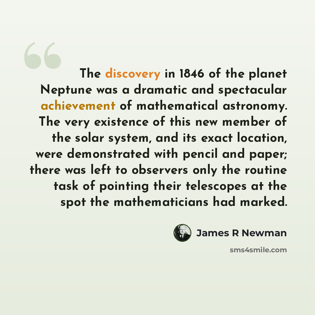 “The discovery in 1846 of the planet Neptune was a dramatic and spectacular achievement of mathematical astronomy. The very existence of this new member of the solar system, and its exact location, were demonstrated with pencil and paper; there was left to observers only the routine task of…” quote by James R Newman