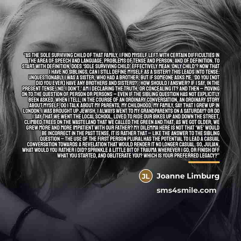 “As the sole surviving child of that family, I find myself left with certain difficulties in the area of speech and language, problems of tense and person, and of definition. To start with definition, does ‘sole surviving child’ effectively mean ‘only child’? Now that I have no siblings, can I…” quote by Joanne Limburg