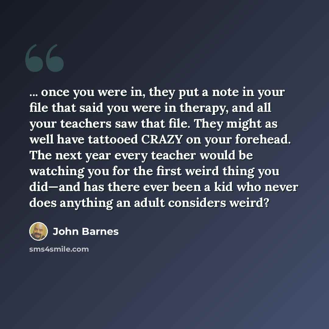 “... once you were in, they put a note in your file that said you were in therapy, and all your teachers saw that file. They might as well have tattooed CRAZY on your forehead. The next year every teacher would be watching you for the first weird thing you did—and has there ever been a kid who…” quote by John Barnes