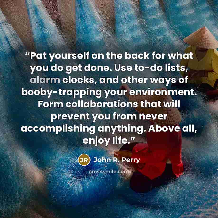 “Pat yourself on the back for what you do get done. Use to-do lists, alarm clocks, and other ways of booby-trapping your environment. Form collaborations that will prevent you from never accomplishing anything. Above all, enjoy life.” quote by John R. Perry