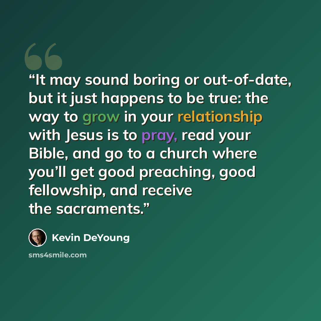 “It may sound boring or out-of-date, but it just happens to be true: the way to grow in your relationship with Jesus is to pray, read your Bible, and go to a church where you’ll get good preaching, good fellowship, and receive the sacraments.” quote by Kevin DeYoung