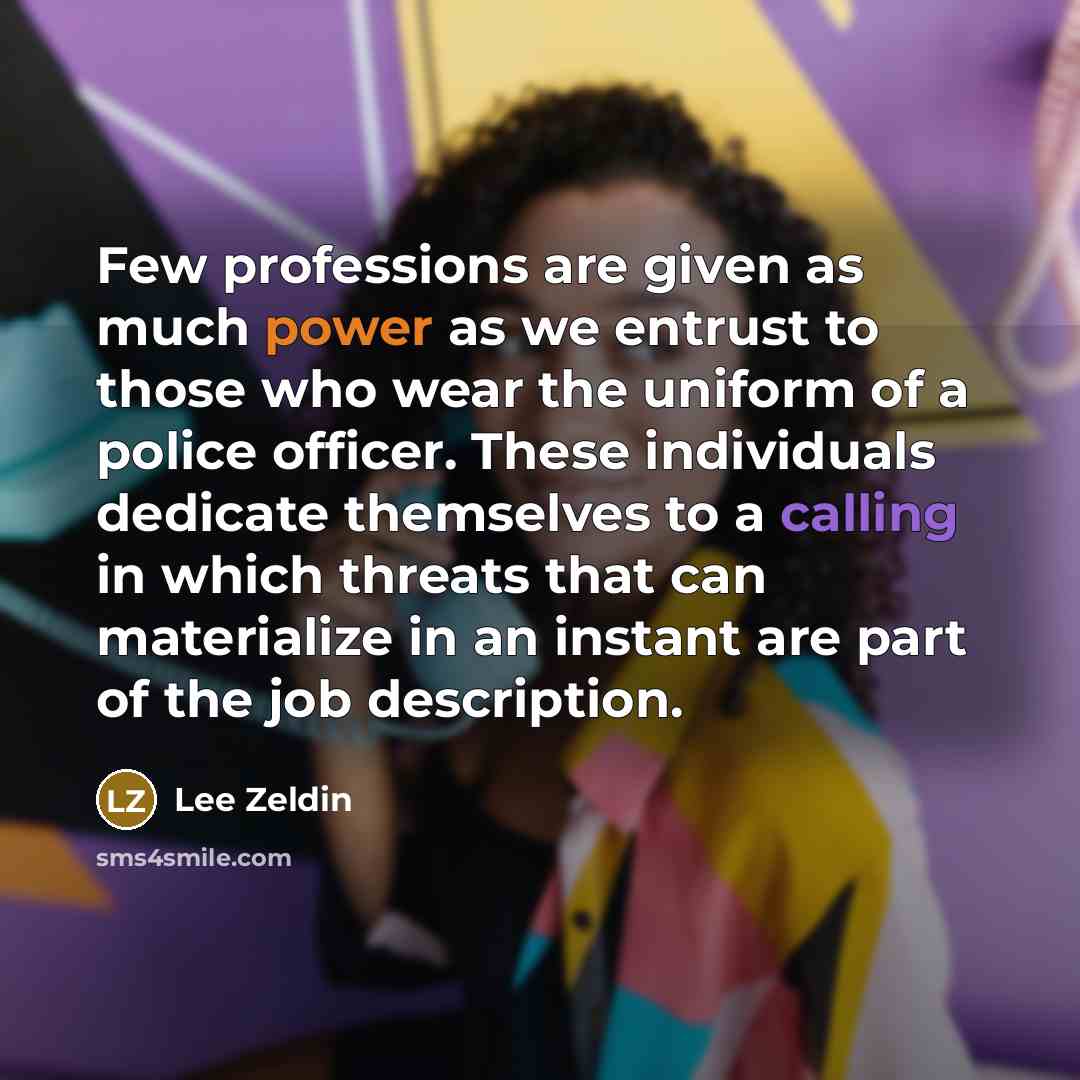 “Few professions are given as much power as we entrust to those who wear the uniform of a police officer. These individuals dedicate themselves to a calling in which threats that can materialize in an instant are part of the job description.” quote by Lee Zeldin