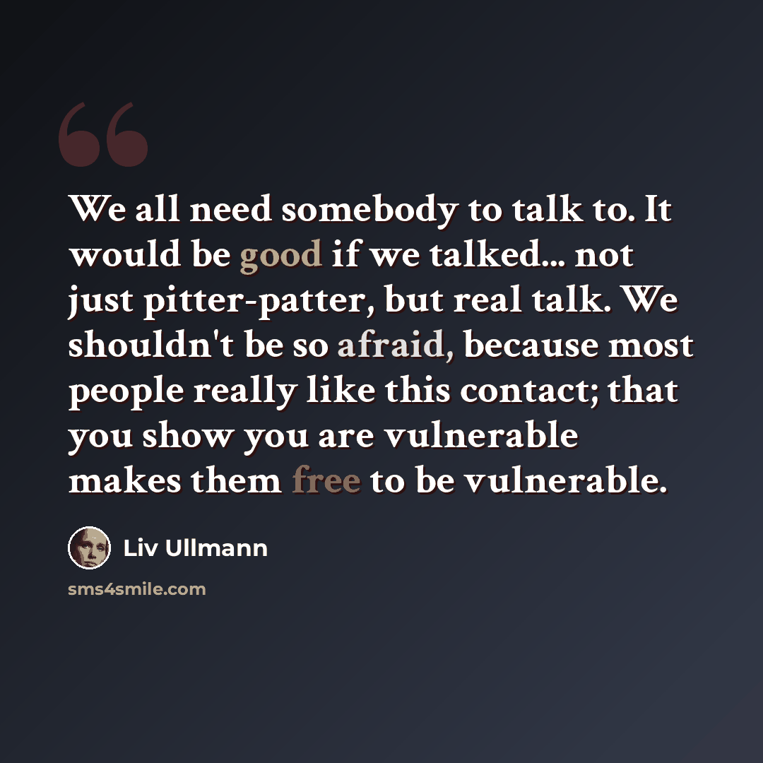 “We all need somebody to talk to. It would be good if we talked... not just pitter-patter, but real talk. We shouldn't be so afraid, because most people really like this contact; that you show you are vulnerable makes them free to be vulnerable.” quote by Liv Ullmann