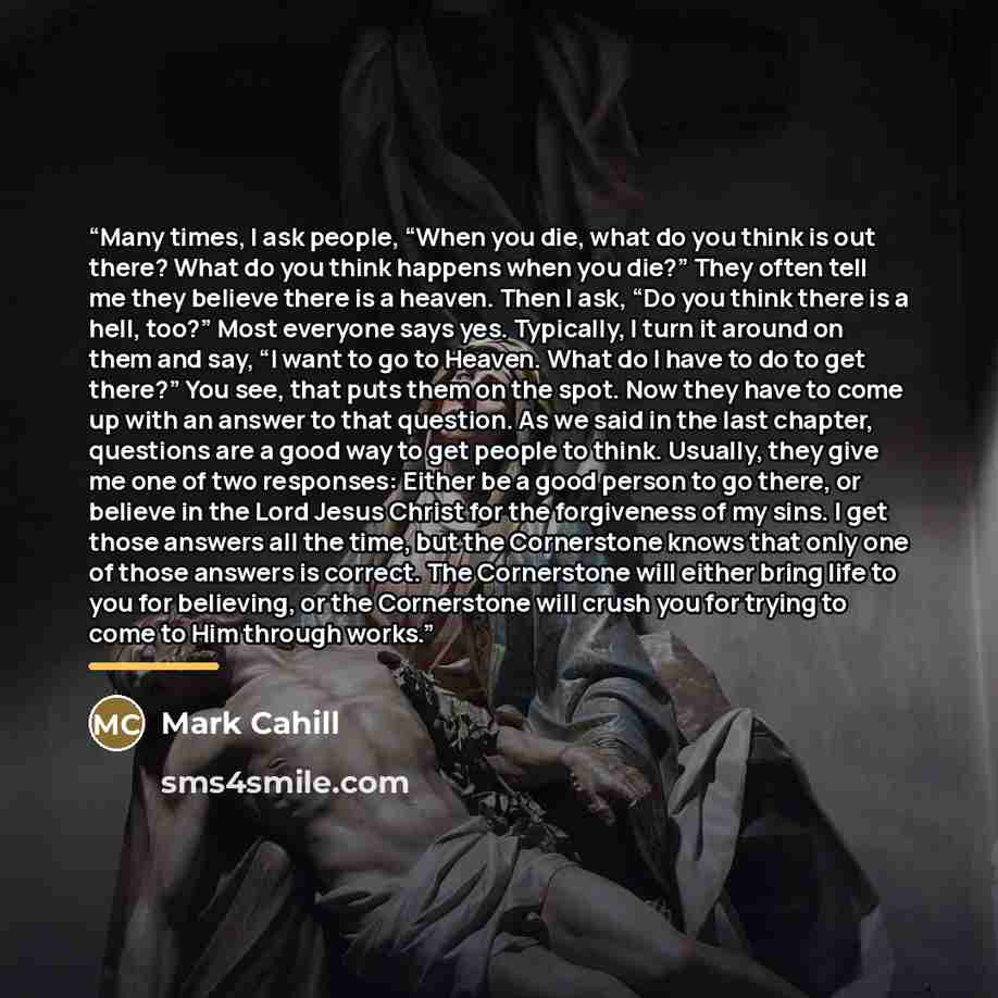 “Many times, I ask people, “When you die, what do you think is out there? What do you think happens when you die?” They often tell me they believe there is a heaven. Then I ask, “Do you think there is a hell, too?” Most everyone says yes. Typically, I turn it around on them and say, “I want to go…” quote by Mark Cahill