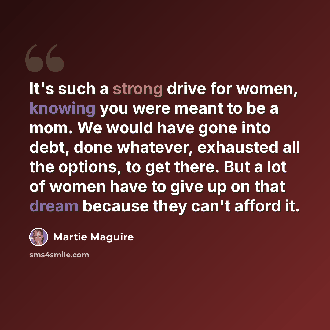 “It's such a strong drive for women, knowing you were meant to be a mom. We would have gone into debt, done whatever, exhausted all the options, to get there. But a lot of women have to give up on that dream because they can't afford it.” quote by Martie Maguire