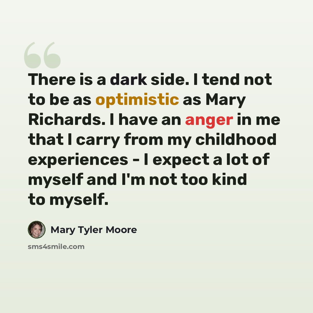 “There is a dark side. I tend not to be as optimistic as Mary Richards. I have an anger in me that I carry from my childhood experiences - I expect a lot of myself and I'm not too kind to myself.” quote by Mary Tyler Moore
