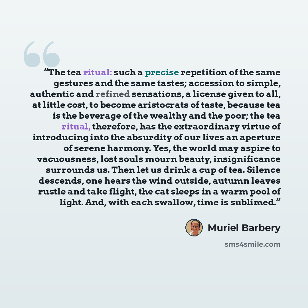 “The tea ritual: such a precise repetition of the same gestures and the same tastes; accession to simple, authentic and refined sensations, a license given to all, at little cost, to become aristocrats of taste, because tea is the beverage of the wealthy and the poor; the tea ritual, therefore, has…” quote by Muriel Barbery