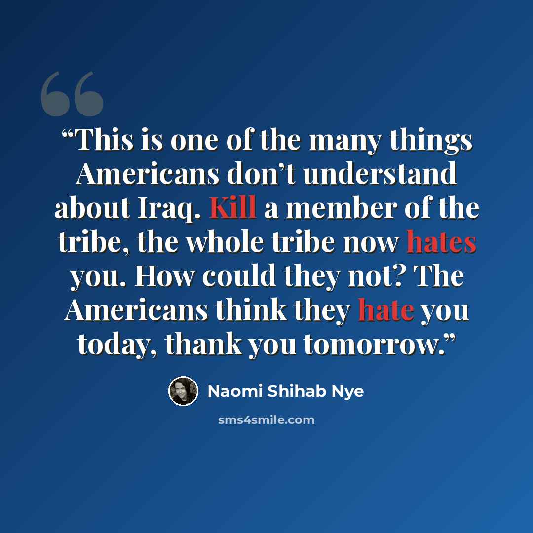 “This is one of the many things Americans don’t understand about Iraq. Kill a member of the tribe, the whole tribe now hates you. How could they not? The Americans think they hate you today, thank you tomorrow.” quote by Naomi Shihab Nye