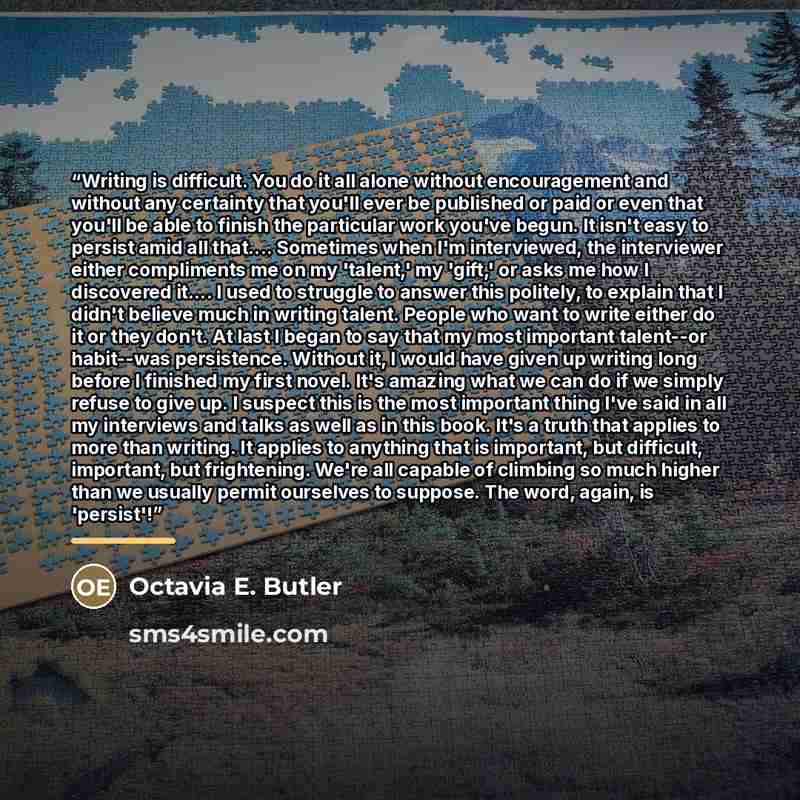 “Writing is difficult. You do it all alone without encouragement and without any certainty that you'll ever be published or paid or even that you'll be able to finish the particular work you've begun. It isn't easy to persist amid all that… Sometimes when I'm interviewed, the interviewer either…” quote by Octavia E. Butler
