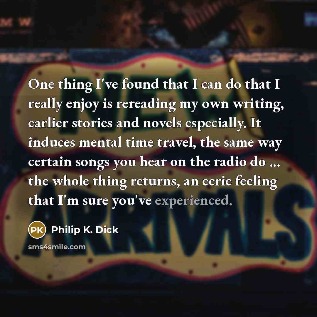 “One thing I've found that I can do that I really enjoy is rereading my own writing, earlier stories and novels especially. It induces mental time travel, the same way certain songs you hear on the radio do ... the whole thing returns, an eerie feeling that I'm sure you've experienced.” quote by Philip K. Dick