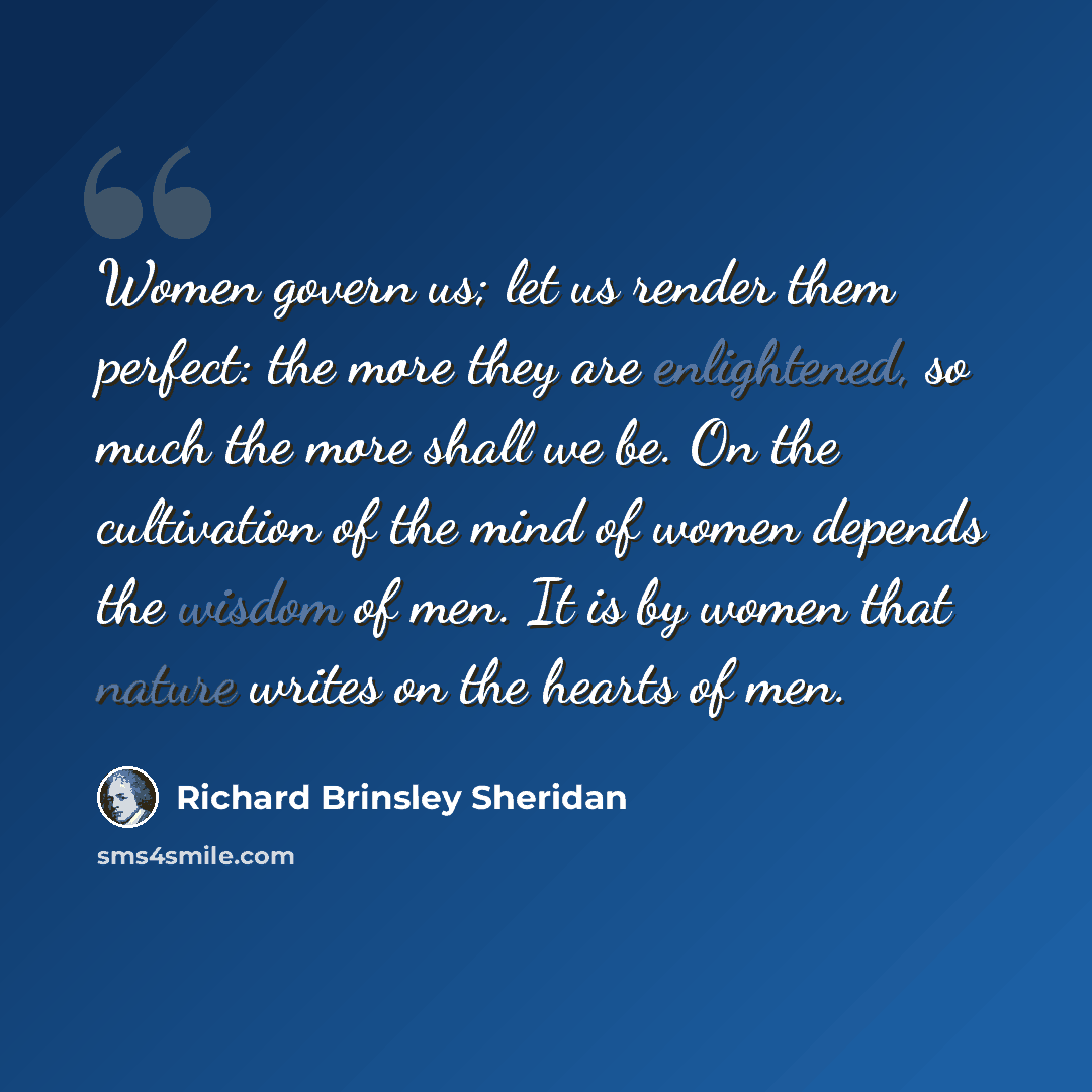 “Women govern us; let us render them perfect: the more they are enlightened, so much the more shall we be. On the cultivation of the mind of women depends the wisdom of men. It is by women that nature writes on the hearts of men.” quote by Richard Brinsley Sheridan