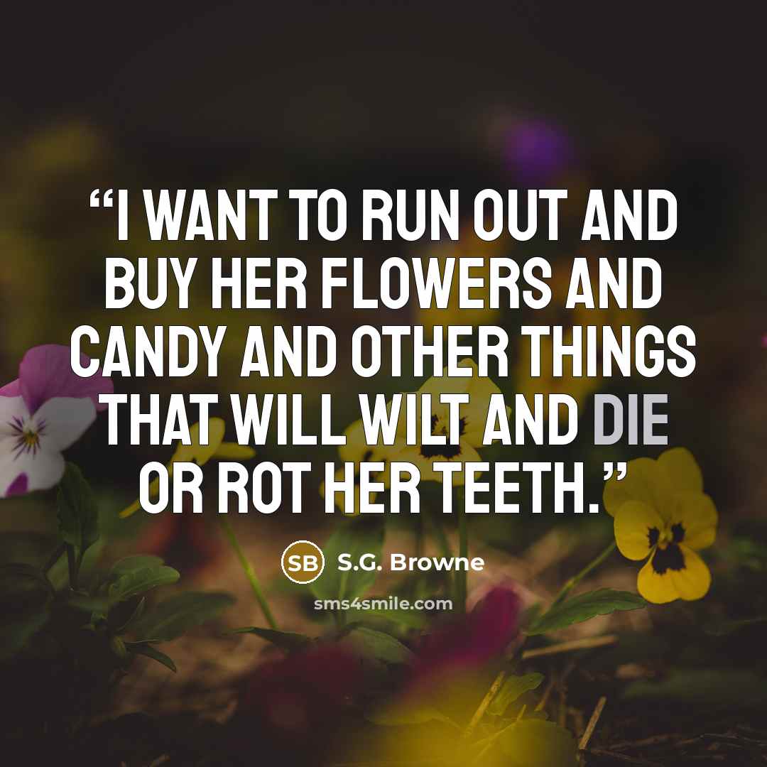 “I want to run out and buy her flowers and candy and other things that will wilt and die or rot her teeth.” quote by S.G. Browne