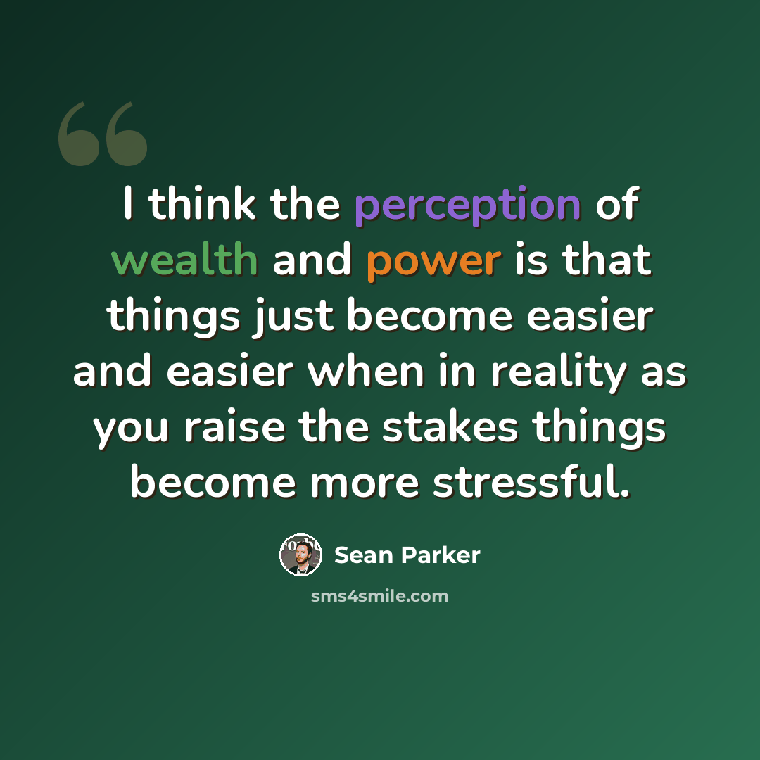 “I think the perception of wealth and power is that things just become easier and easier when in reality as you raise the stakes things become more stressful.” quote by Sean Parker