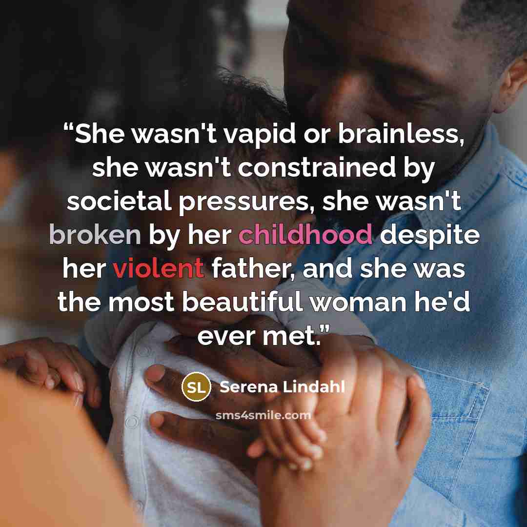 “She wasn't vapid or brainless, she wasn't constrained by societal pressures, she wasn't broken by her childhood despite her violent father, and she was the most beautiful woman he'd ever met.” quote by Serena Lindahl