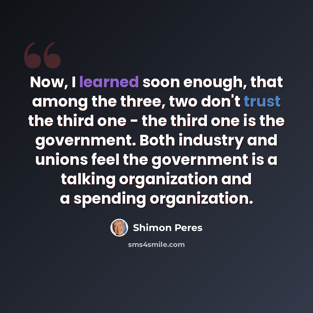“Now, I learned soon enough, that among the three, two don't trust the third one - the third one is the government. Both industry and unions feel the government is a talking organization and a spending organization.” quote by Shimon Peres