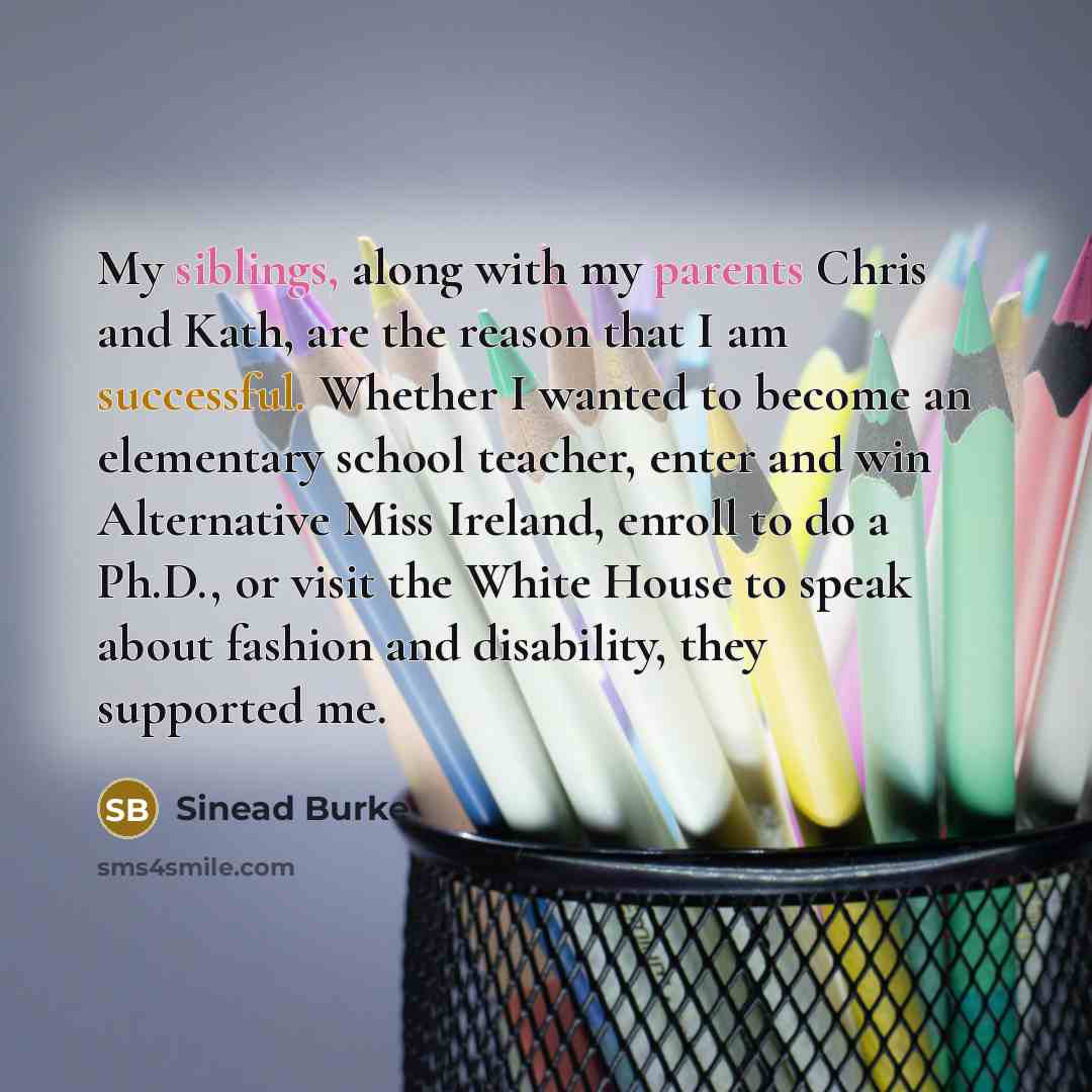 “My siblings, along with my parents Chris and Kath, are the reason that I am successful. Whether I wanted to become an elementary school teacher, enter and win Alternative Miss Ireland, enroll to do a Ph.D., or visit the White House to speak about fashion and disability, they supported me.” quote by Sinead Burke