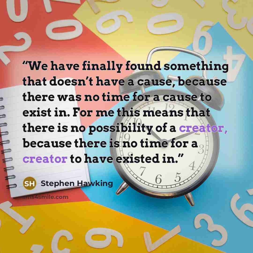 “We have finally found something that doesn’t have a cause, because there was no time for a cause to exist in. For me this means that there is no possibility of a creator, because there is no time for a creator to have existed in.” quote by Stephen Hawking