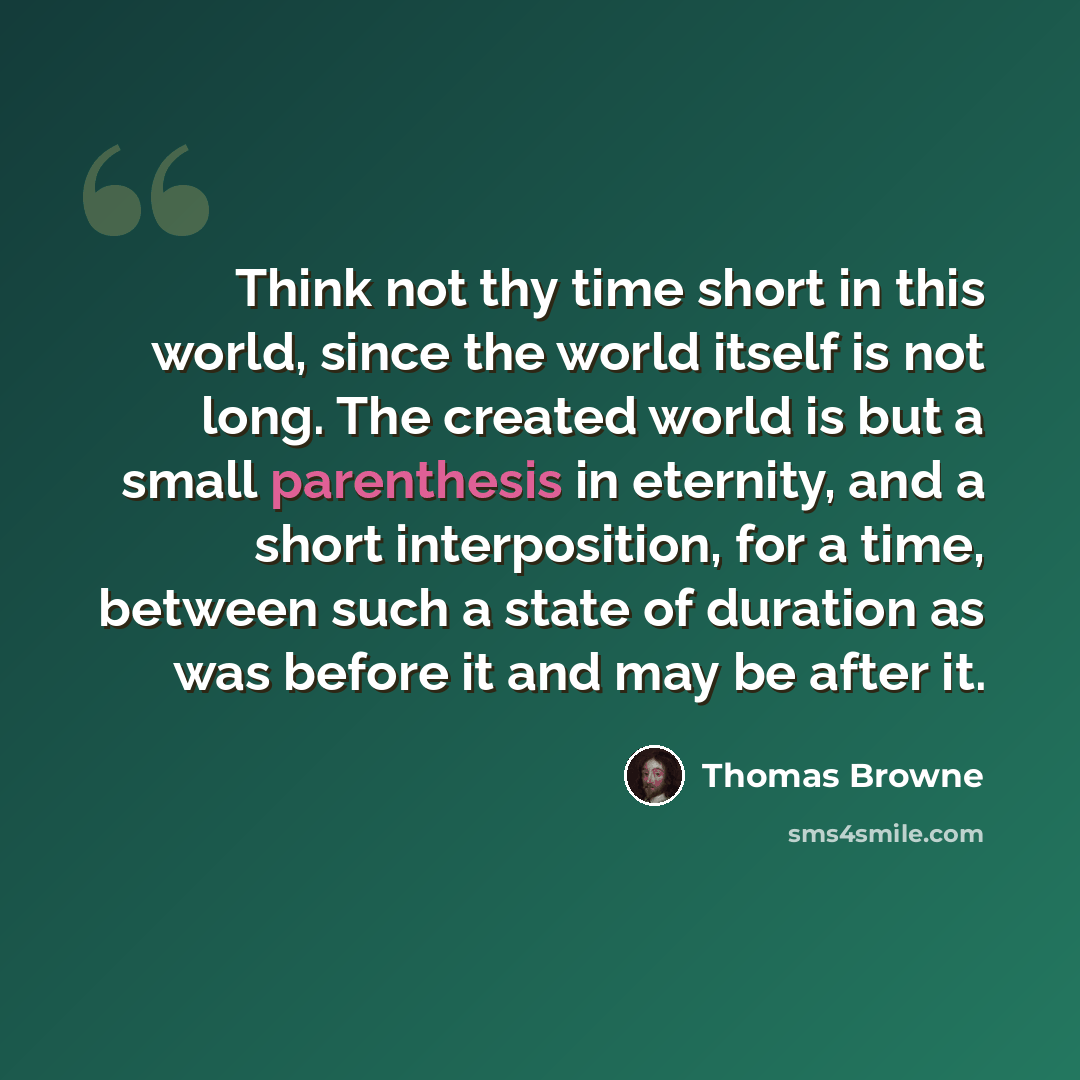 “Think not thy time short in this world, since the world itself is not long. The created world is but a small parenthesis in eternity, and a short interposition, for a time, between such a state of duration as was before it and may be after it.” quote by Thomas Browne