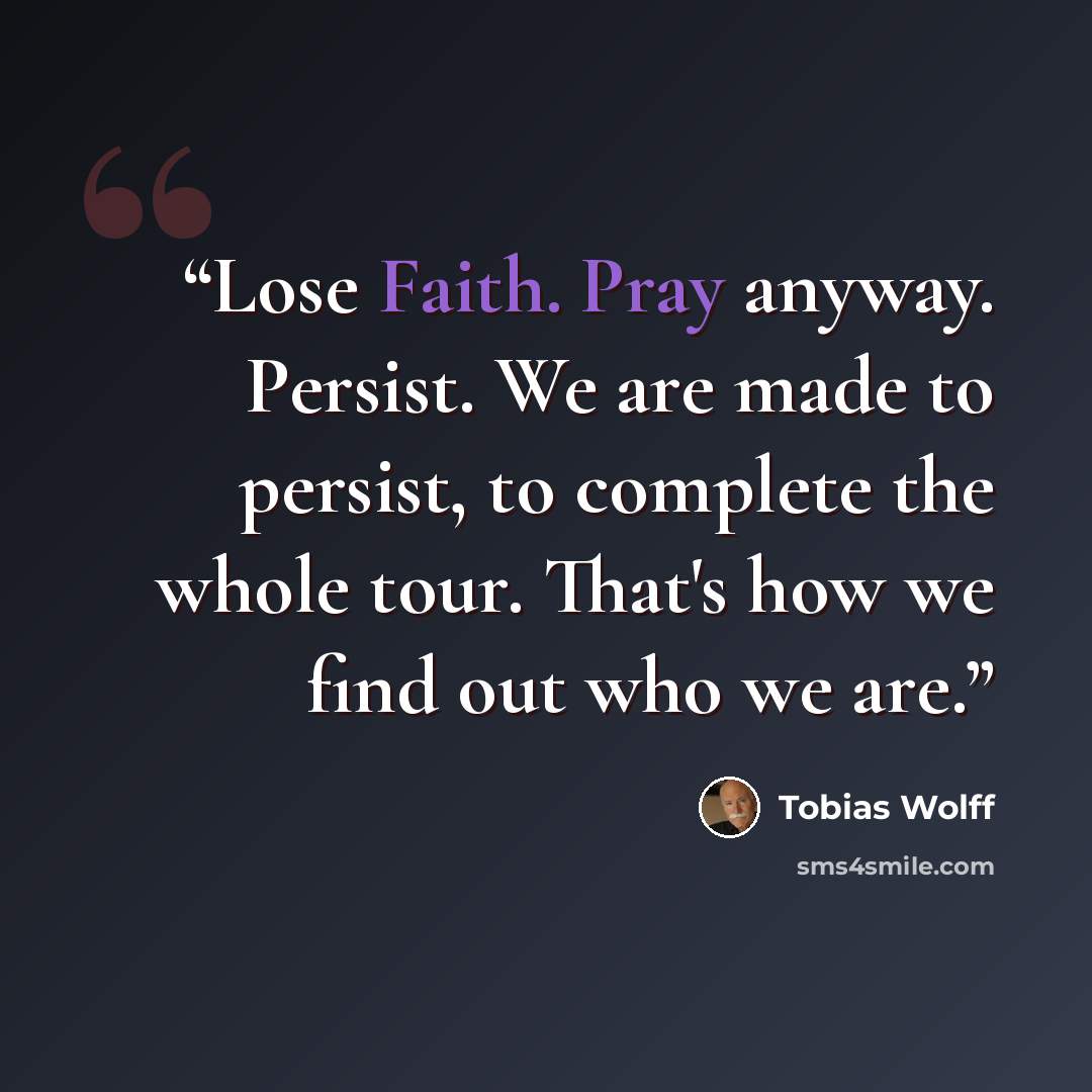 “Lose Faith. Pray anyway. Persist. We are made to persist, to complete the whole tour. That's how we find out who we are.” quote by Tobias Wolff