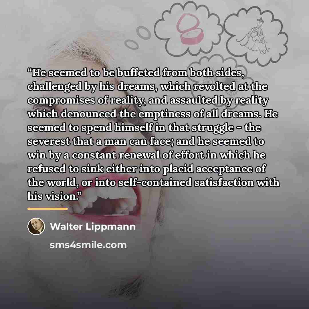 “He seemed to be buffeted from both sides, challenged by his dreams, which revolted at the compromises of reality, and assaulted by reality which denounced the emptiness of all dreams. He seemed to spend himself in that struggle - the severest that a man can face; and he seemed to win by a constant…” quote by Walter Lippmann
