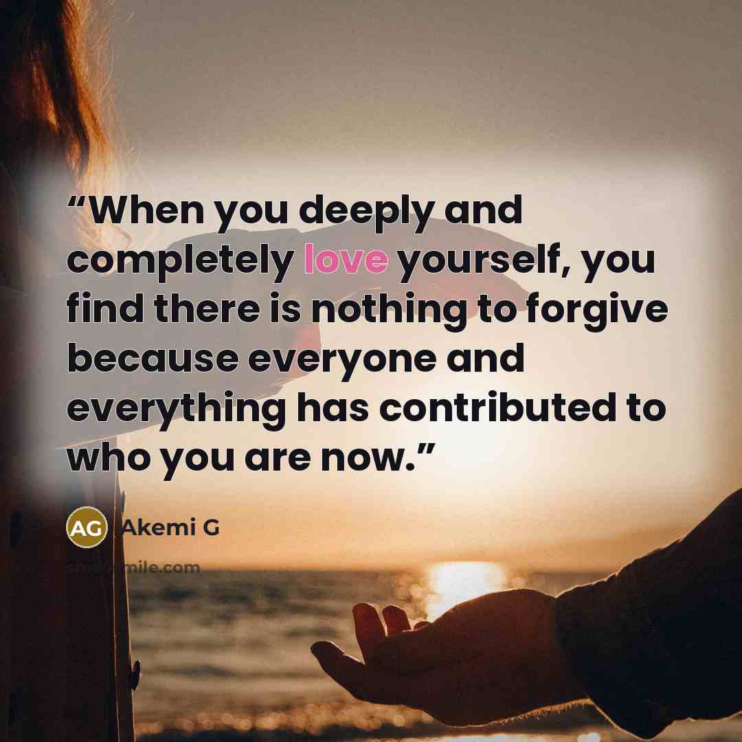 “When you deeply and completely love yourself, you find there is nothing to forgive because everyone and everything has contributed to who you are now.” quote by Akemi G