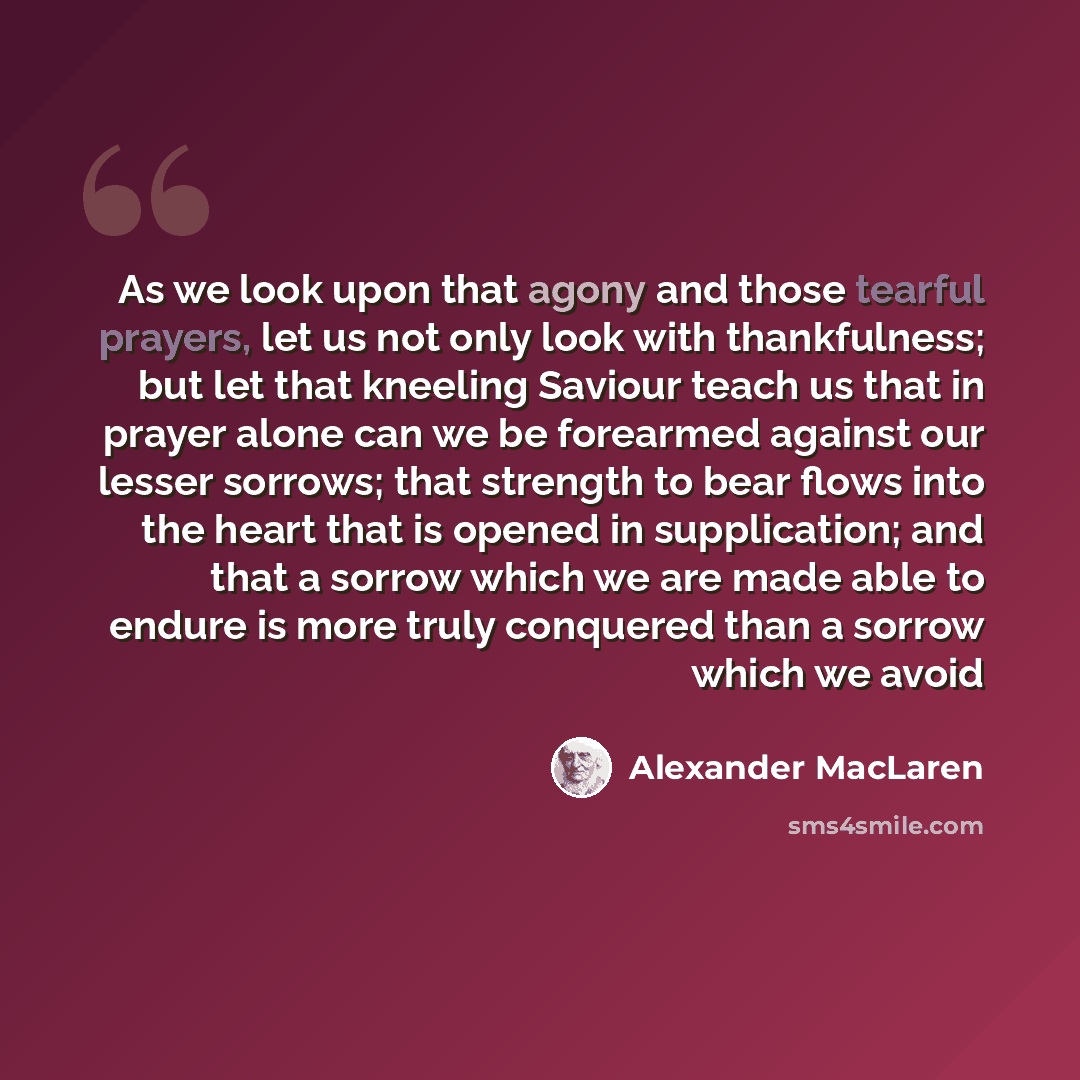 “As we look upon that agony and those tearful prayers, let us not only look with thankfulness; but let that kneeling Saviour teach us that in prayer alone can we be forearmed against our lesser sorrows; that strength to bear flows into the heart that is opened in supplication; and that a sorrow…” quote by Alexander MacLaren