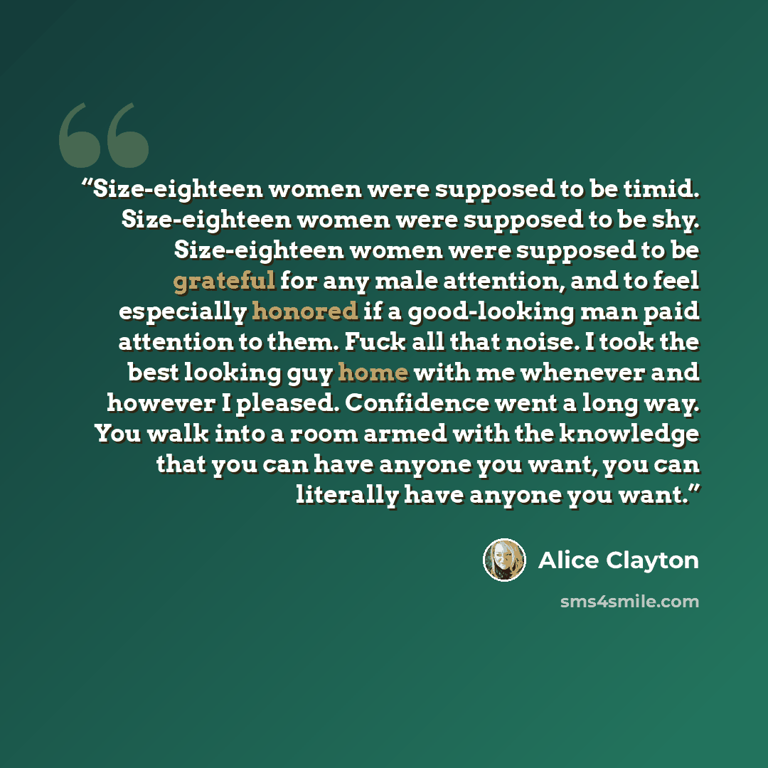 “Size-eighteen women were supposed to be timid. Size-eighteen women were supposed to be shy. Size-eighteen women were supposed to be grateful for any male attention, and to feel especially honored if a good-looking man paid attention to them. Fuck all that noise. I took the best looking guy home…” quote by Alice Clayton