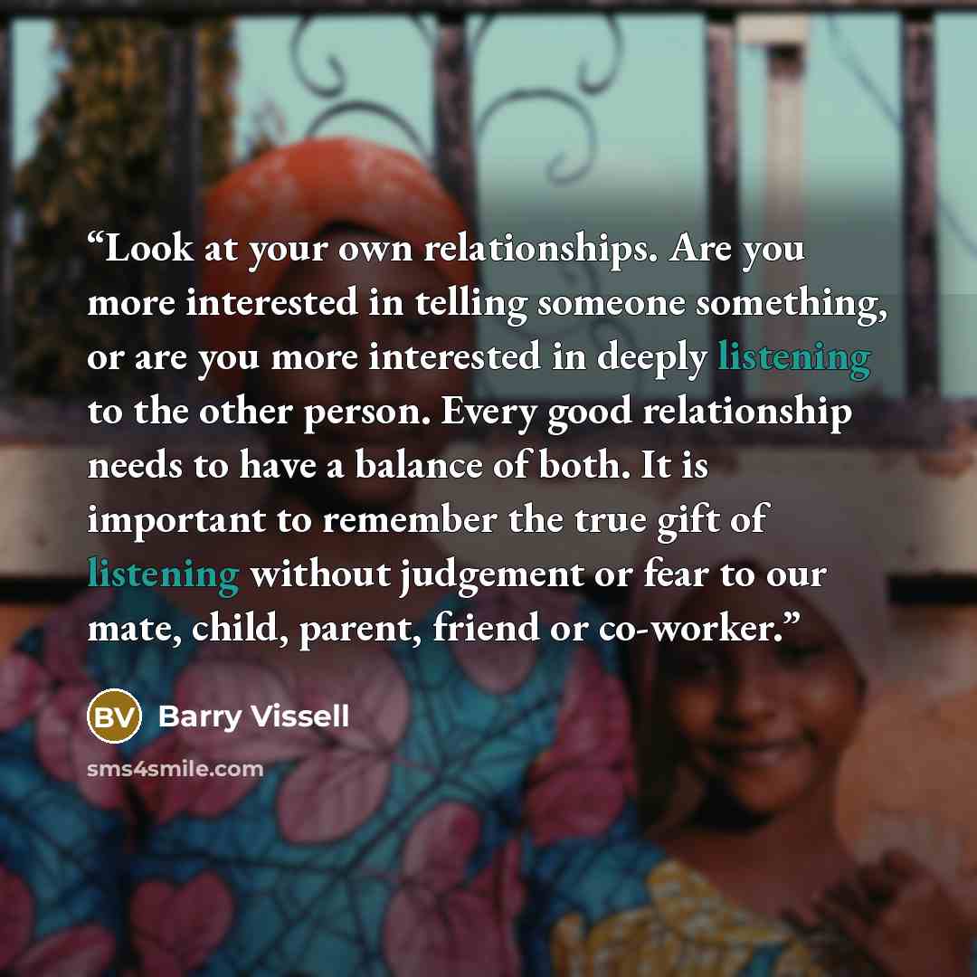 “Look at your own relationships. Are you more interested in telling someone something, or are you more interested in deeply listening to the other person. Every good relationship needs to have a balance of both. It is important to remember the true gift of listening without judgement or fear to our…” quote by Barry Vissell