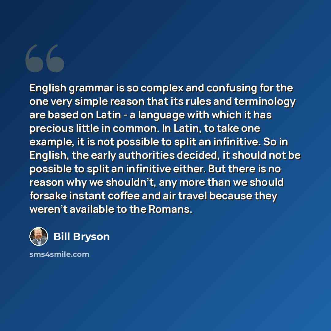 “English grammar is so complex and confusing for the one very simple reason that its rules and terminology are based on Latin - a language with which it has precious little in common. In Latin, to take one example, it is not possible to split an infinitive. So in English, the early authorities…” quote by Bill Bryson