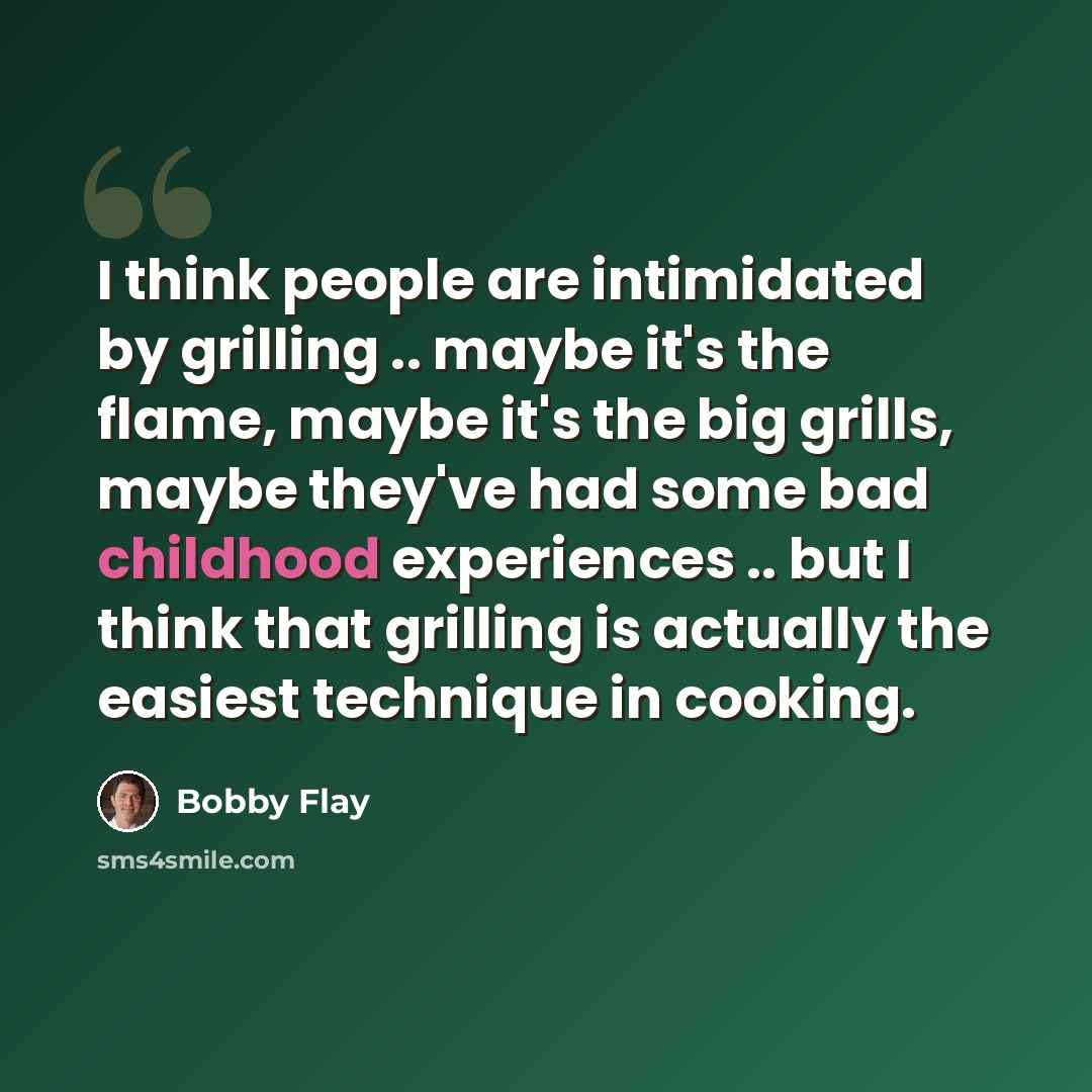 “I think people are intimidated by grilling .. maybe it's the flame, maybe it's the big grills, maybe they've had some bad childhood experiences .. but I think that grilling is actually the easiest technique in cooking.” quote by Bobby Flay