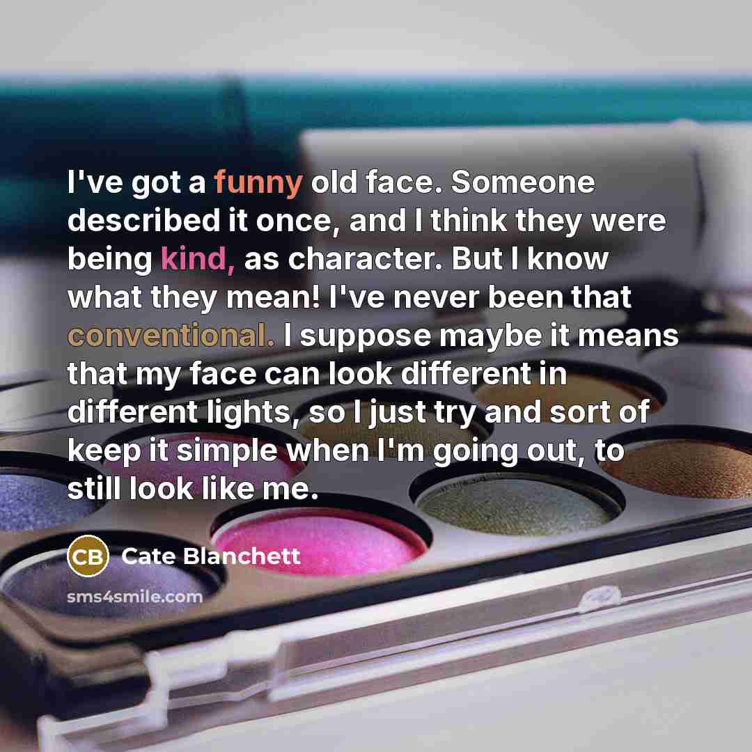 “I've got a funny old face. Someone described it once, and I think they were being kind, as character. But I know what they mean! I've never been that conventional. I suppose maybe it means that my face can look different in different lights, so I just try and sort of keep it simple when I'm going…” quote by Cate Blanchett