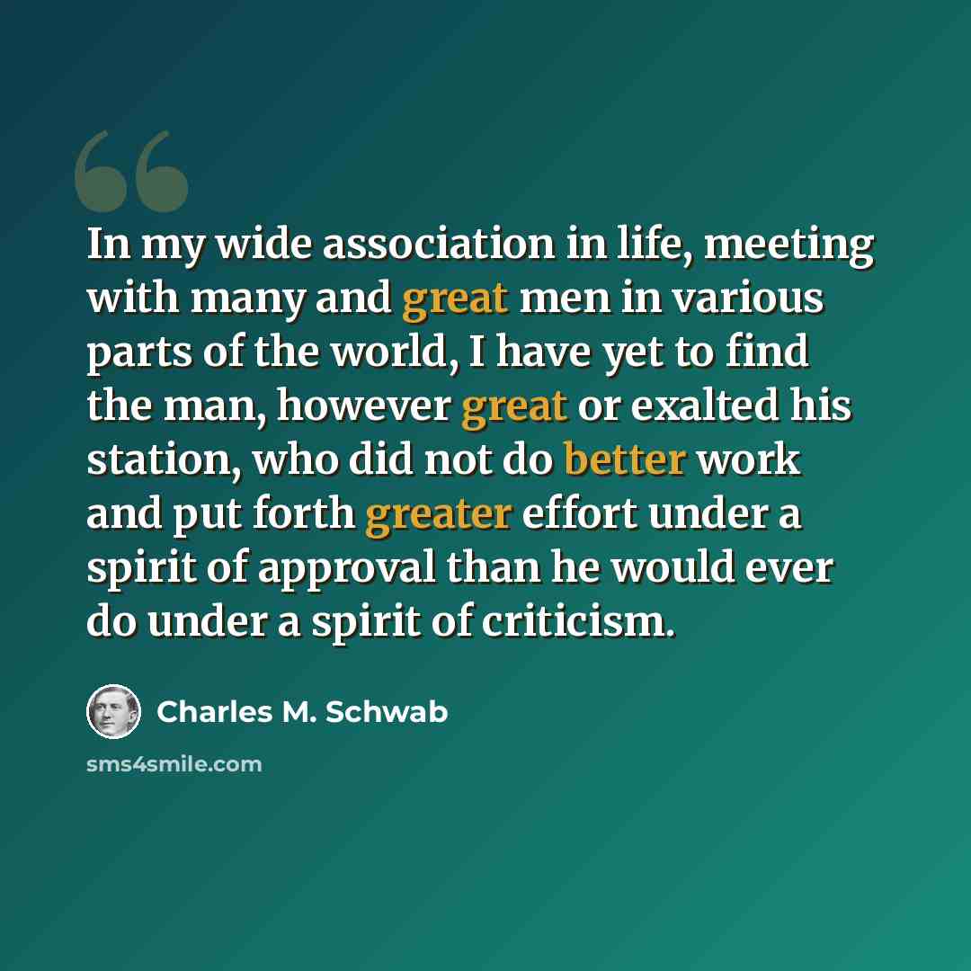 “In my wide association in life, meeting with many and great men in various parts of the world, I have yet to find the man, however great or exalted his station, who did not do better work and put forth greater effort under a spirit of approval than he would ever do under a spirit of criticism.” quote by Charles M. Schwab
